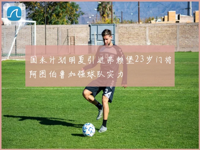 国米计划明夏引进弗赖堡23岁门将阿图伯鲁加强球队实力