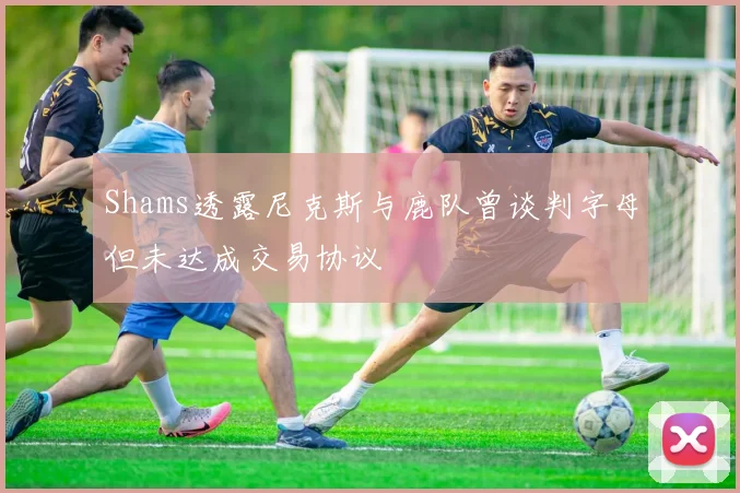 Shams透露尼克斯与鹿队曾谈判字母但未达成交易协议