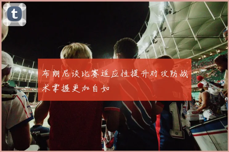 布朗尼谈比赛适应性提升对攻防战术掌握更加自如