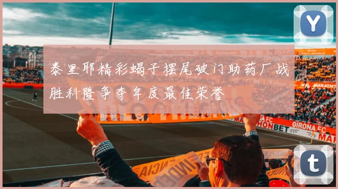 泰里耶精彩蝎子摆尾破门助药厂战胜科隆争夺年度最佳荣誉