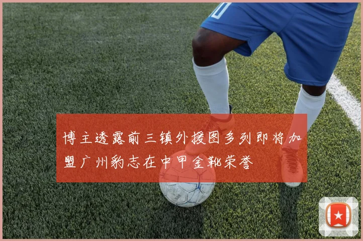 博主透露前三镇外援图多列即将加盟广州豹志在中甲金靴荣誉
