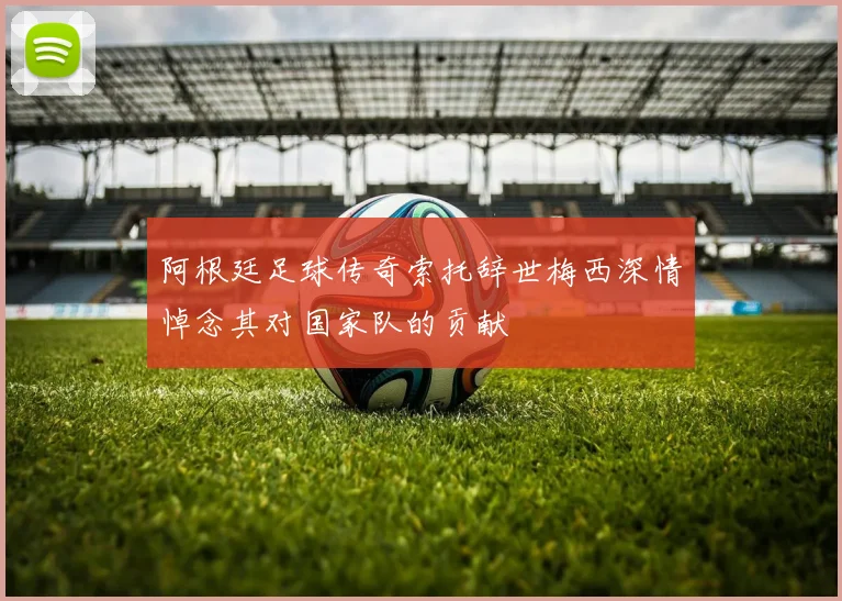 阿根廷足球传奇索托辞世梅西深情悼念其对国家队的贡献