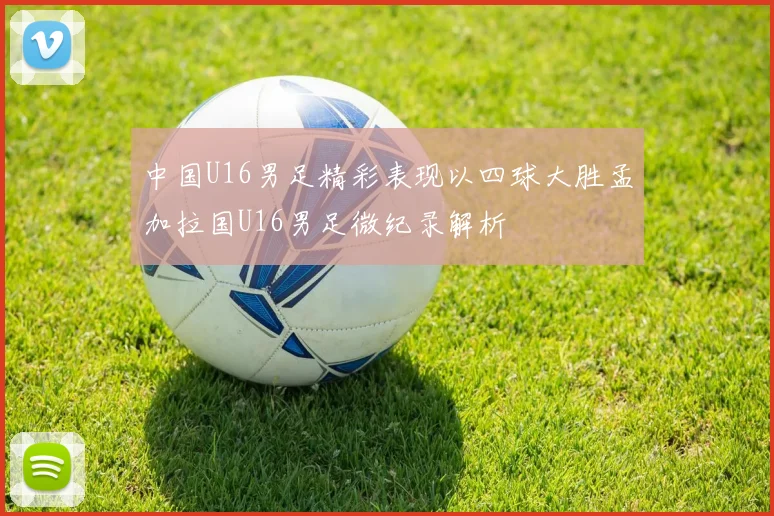 中国U16男足精彩表现以四球大胜孟加拉国U16男足微纪录解析