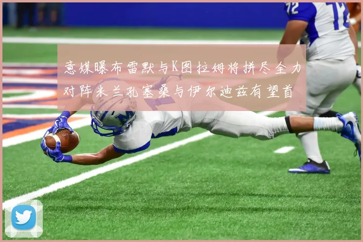 意媒曝布雷默与K图拉姆将拼尽全力对阵米兰孔塞桑与伊尔迪兹有望首发出战