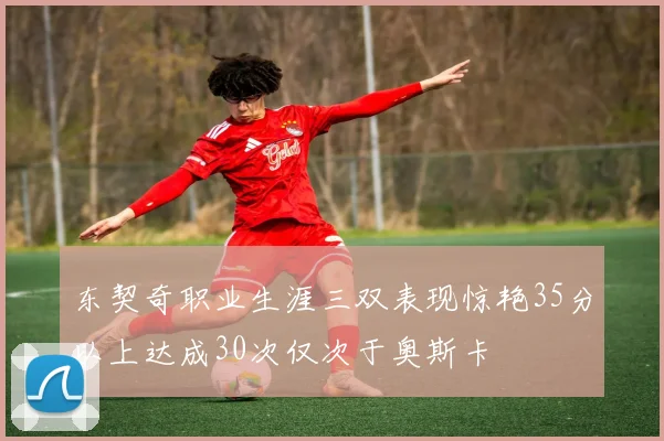 东契奇职业生涯三双表现惊艳35分以上达成30次仅次于奥斯卡