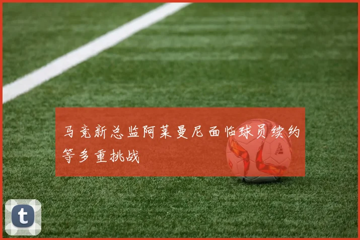 马竞新总监阿莱曼尼面临球员续约等多重挑战