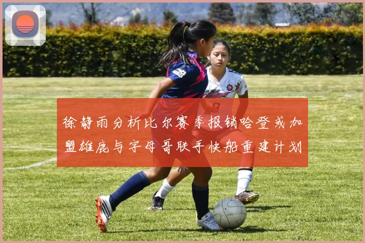 徐静雨分析比尔赛季报销哈登或加盟雄鹿与字母哥联手快船重建计划全面启动