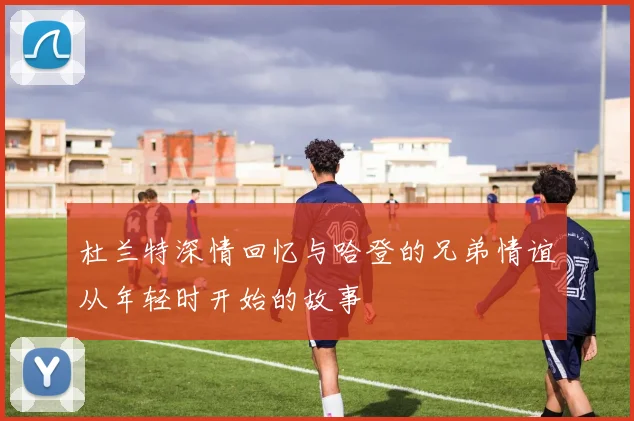 杜兰特深情回忆与哈登的兄弟情谊从年轻时开始的故事