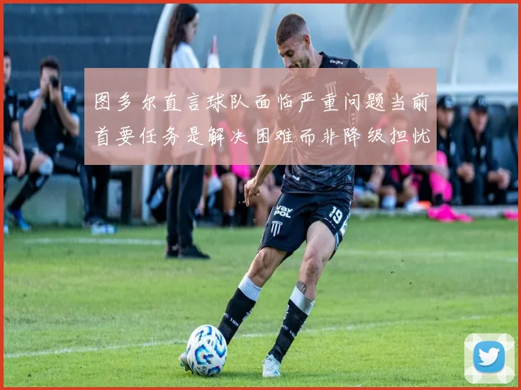 图多尔直言球队面临严重问题当前首要任务是解决困难而非降级担忧