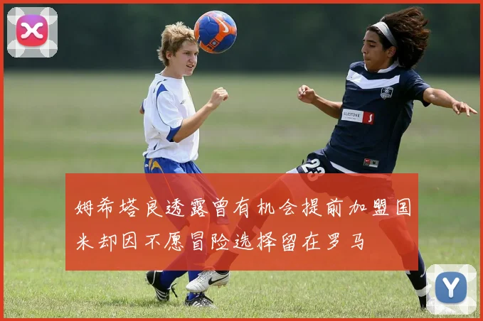 姆希塔良透露曾有机会提前加盟国米却因不愿冒险选择留在罗马