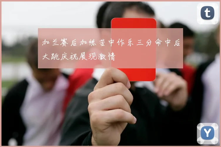 加兰赛后加练苦中作乐三分命中后大跳庆祝展现激情